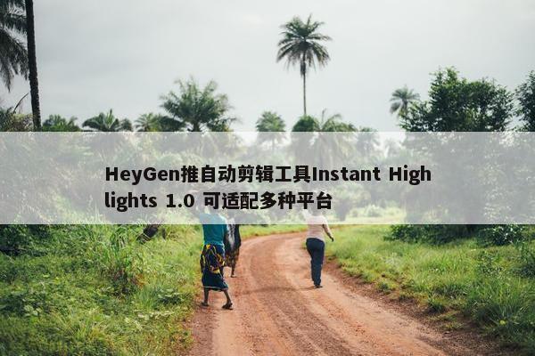 HeyGen推自动剪辑工具Instant Highlights 1.0 可适配多种平台