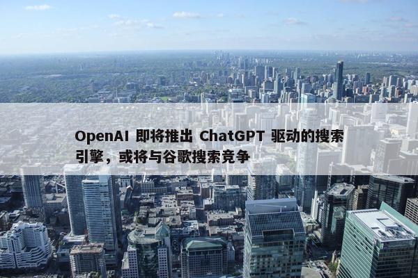 OpenAI 即将推出 ChatGPT 驱动的搜索引擎，或将与谷歌搜索竞争